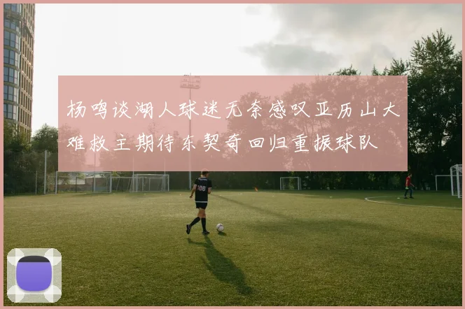 杨鸣谈湖人球迷无奈感叹亚历山大难救主期待东契奇回归重振球队