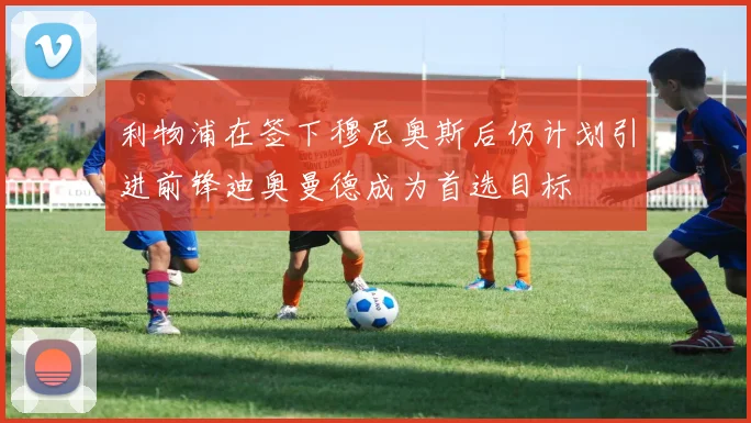 利物浦在签下穆尼奥斯后仍计划引进前锋迪奥曼德成为首选目标