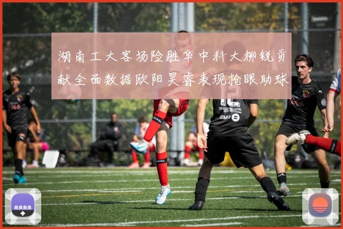 湖南工大客场险胜华中科大柳锐贡献全面数据欧阳昊睿表现抢眼助球队取胜