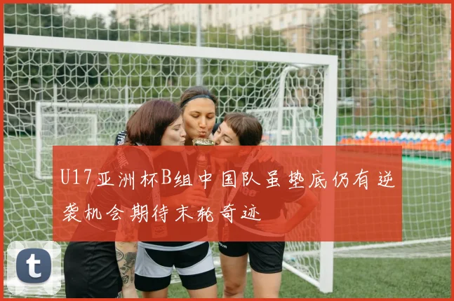 U17亚洲杯B组中国队虽垫底仍有逆袭机会期待末轮奇迹