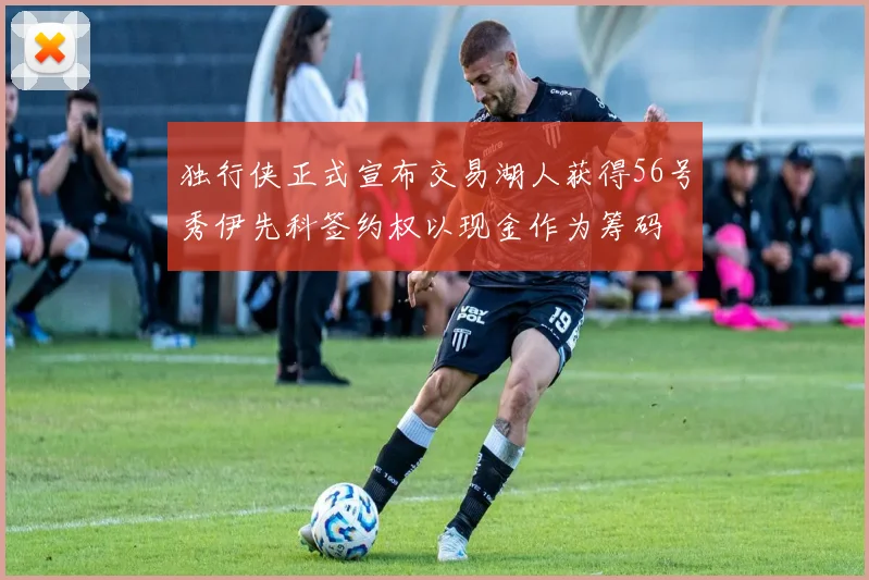 独行侠正式宣布交易湖人获得56号秀伊先科签约权以现金作为筹码
