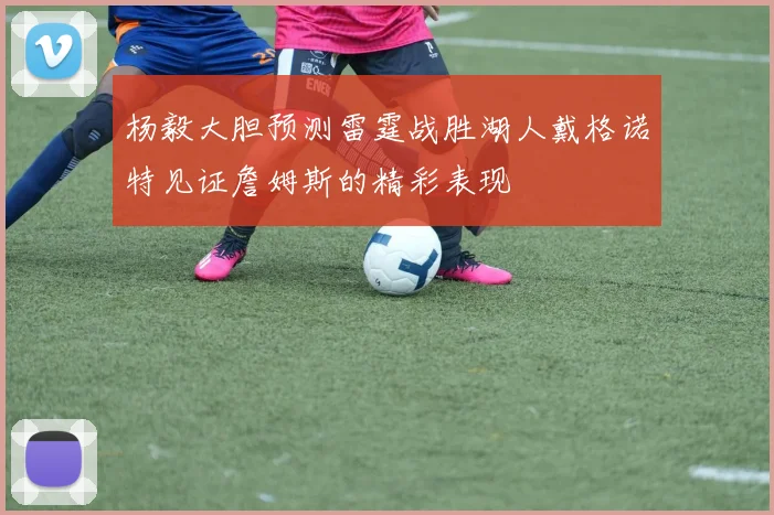 杨毅大胆预测雷霆战胜湖人戴格诺特见证詹姆斯的精彩表现