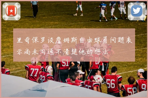 里奇保罗谈詹姆斯自由球员问题表示尚未沟通不清楚他的想法