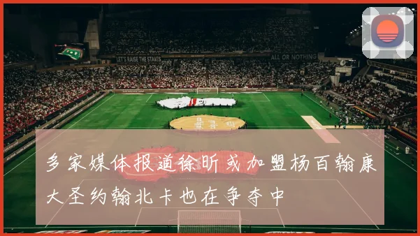 多家媒体报道徐昕或加盟杨百翰康大圣约翰北卡也在争夺中