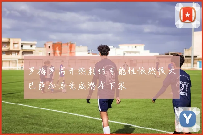 罗梅罗离开热刺的可能性依然很大巴萨和马竞成潜在下家