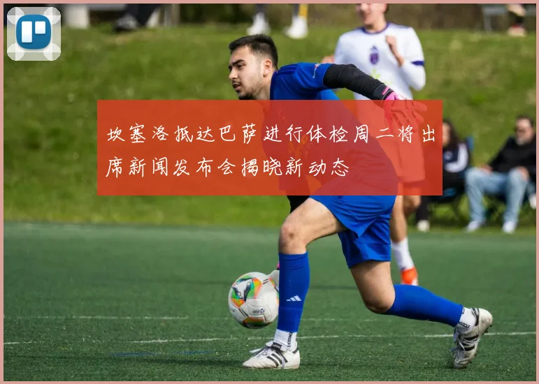 坎塞洛抵达巴萨进行体检周二将出席新闻发布会揭晓新动态