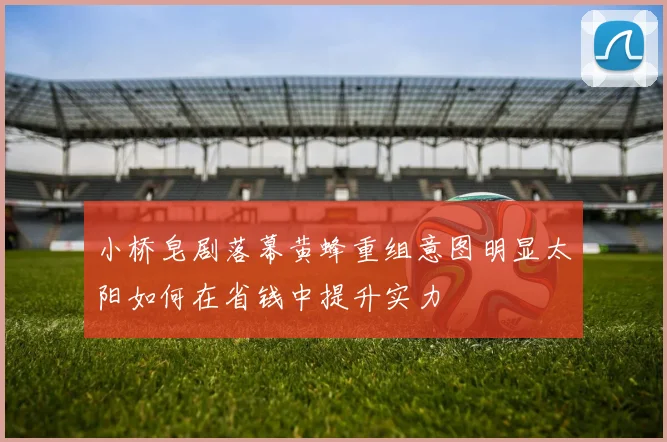 小桥皂剧落幕黄蜂重组意图明显太阳如何在省钱中提升实力