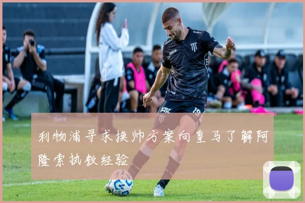 利物浦寻求换帅方案向皇马了解阿隆索执教经验