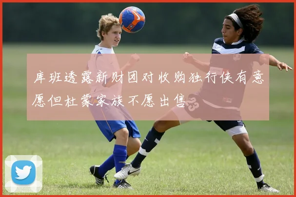 库班透露新财团对收购独行侠有意愿但杜蒙家族不愿出售