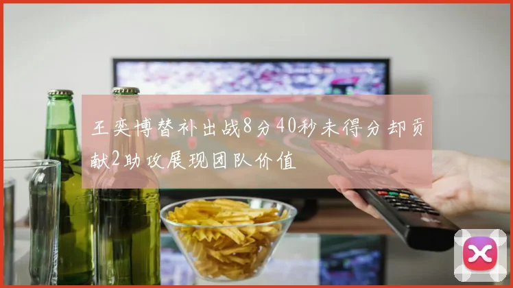 王奕博替补出战8分40秒未得分却贡献2助攻展现团队价值