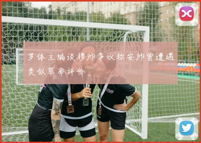 罗体主编谈穆帅争议称安帅曾遭遇类似草率评价