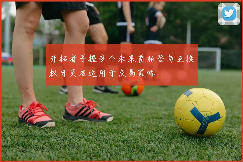 开拓者手握多个未来首轮签与互换权可灵活运用于交易策略