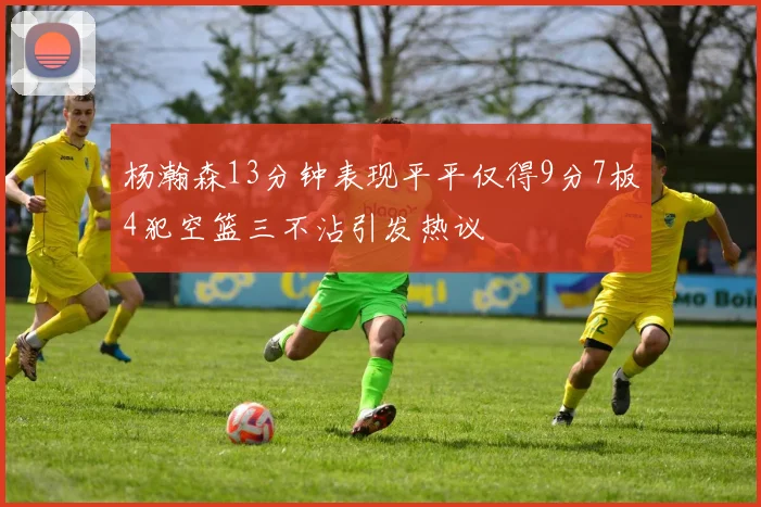 杨瀚森13分钟表现平平仅得9分7板4犯空篮三不沾引发热议