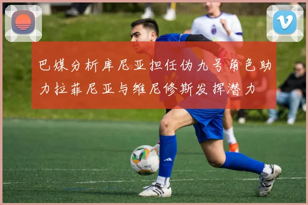 巴媒分析库尼亚担任伪九号角色助力拉菲尼亚与维尼修斯发挥潜力