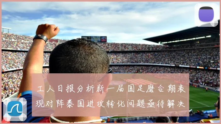 工人日报分析新一届国足磨合期表现对阵泰国进攻转化问题亟待解决
