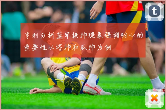 亨利分析蓝军换帅现象强调耐心的重要性以塔帅和瓜帅为例