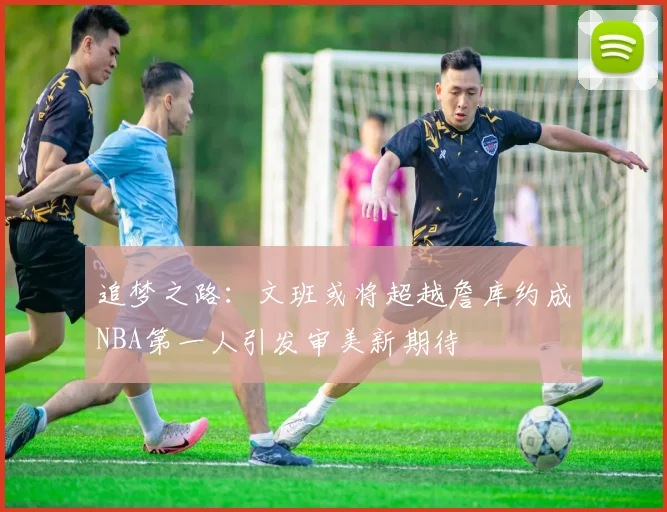 追梦之路：文班或将超越詹库约成NBA第一人引发审美新期待