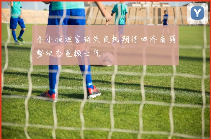 李小恒坦言错失良机期待回济南调整状态重振士气