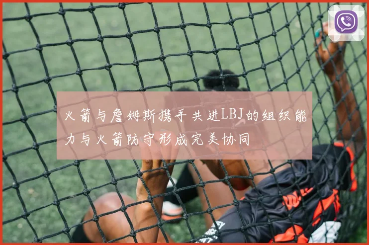 火箭与詹姆斯携手共进LBJ的组织能力与火箭防守形成完美协同