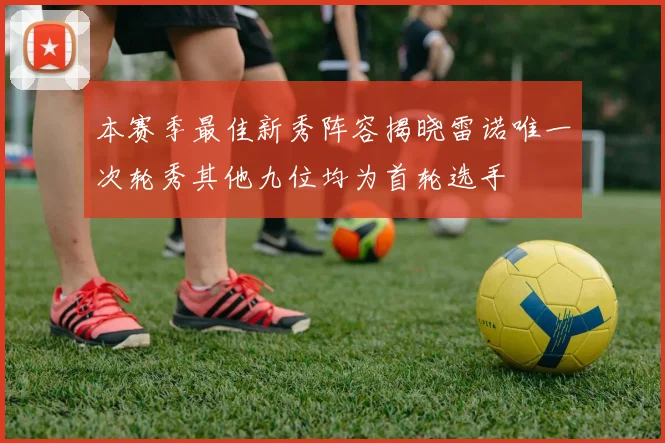 本赛季最佳新秀阵容揭晓雷诺唯一次轮秀其他九位均为首轮选手