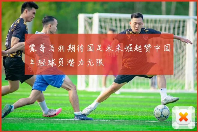 蒙哥马利期待国足未来崛起赞中国年轻球员潜力无限